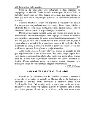 Mil Ilustrações Selecionadas 285
Conta-se de uma crise que sobreveio a duas meninas, no
arquipélago da Malásia. Tendo aceitado a mensagem da breve Volta do
Salvador, resolveram ser fiéis. Foram perseguidas por seus parentes e
pelos que antes foram seus amigos, por causa da verdade que lhes era tão
preciosa.
Num dia de sábado, vieram com lágrimas, e contaram como tinham
descido por uma das janelas de sua casa, e como foram vistas, o tio havia
advertido de que, sob pena de morte, nunca mais deviam voltar. Também
ameaçou a vida do pastor da pequenina igreja adventista.
Depois de passarem bastante tempo em oração, um grupo de três
irmãos voltou com as meninas para casa. O grupo de crentes foi recebido
asperamente e, na presença de todos, as meninas foram espancadas. Foi-
lhes dito que, se outra vez se aventurassem a ir à Escola Sabatina, seriam
espancadas sem misericórdia e mandadas embora. O chefe da vila foi
informado do caso, e ameaçou afastar o pastor da cidade se ele não
proibisse as meninas de freqüentar a Igreja Adventista.
Após muita oração o Senhor interveio, falando ao coração do pai,
que naquela ocasião estava fora de casa. Não muito tempo depois desta
experiência as meninas foram balizadas. Sentem-se agora felizes em sua
nova fé, e uma nova experiência sobreveio aos outros membros da
família. Como resultado dessa experiência, grande interesse pela
mensagem surgiu na vila e em toda a região circunvizinha.
– W.H. Williams.
NÃO VALEM PALAVRAS, MAS ATOS
Um dia o Dr. Pendleton e o Sr. Saunders estavam conversando
acerca da perseguição, no reinado da Rainha Maria, da Inglaterra, e
Saunders se mostrou muito apreensivo e temeroso. Então o Dr.
Pendleton lhe disse: "Meu amigo, eu teria muito mais razão para temer
do que você, pois tenho corpo grande e gordo. No entanto, verei a última
gota desta gordura derreter-se, e o último pedacinho desta carne
 