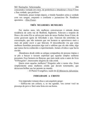 Mil Ilustrações Selecionadas 286
consumida e tornada em cinza, de preferência a abandonar a Jesus Cristo
e Sua verdade, que professo."
Entretanto, pouco tempo depois, o tímido Saunders selou a verdade
com seu sangue, enquanto o confiante e jactancioso Dr. Pendleton
apostatou. – Elon Foster.
TRÊS MULHERES HUMILDES
Faz muitos anos, três mulheres conversavam à entrada duma
residência de certa rua de Bedford, Inglaterra. Falavam a respeito de
Deus e de como Ele as salvou por meio de nosso Senhor Jesus Cristo, de
como gozavam agora de felicidade e paz. Estavam tão entretidas na
conversação, que não notaram que um homem se aproximava mais e
mais até poder ouvir o que falavam. O desconhecido viu que estas
mulheres humildes possuíam algo real e sublime que ele não tinha, algo
que nunca havia conhecido e experimentado. Jamais olvidou o que havia
ouvido.
Abandonou desde então as antigas companhias de pessoas ímpias e
se pôs a buscar o tesouro espiritual que aquelas simples senhoras
possuíam. Esse homem era Bunyan, que mais tarde seria o autor do livro
"O Peregrino", interessante alegoria da vida cristã.
Quem eram aquelas mulheres? Ninguém sabe o nome elas. Eram
simplesmente umas mulheres cristãs que davam testemunho, que
deixavam brilhar sua luz perante no mundo.
– El Pastor Evangélico, seção do El Ministerio Adventista.
FIDELIDADE A CRISTO
Um imperador romano disse a um arquiteto grego:
– Edifica-me um coliseu, e, se me agradar, vou coroar você na
presença do povo e farei uma festa em sua honra.
 