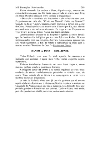 Mil Ilustrações Selecionadas 289
Então, descendo dos ombros a blusa, folgada e suja, mostrou aos
circunstantes uma cruz que lhe havia sido gravada no ombro, com ferro
em brasa. O ombro ardia em febre, inchado e infeccionado.
– Dia-a-dia – continuou ela, lentamente – eles avivavam essa cruz.
Perguntavam-me cada dia: "Cristo ou Maomé? Cristo ou Maomé?"
Quando eu dizia: "Cristo", traziam o ferro em brasa e davam-me a cruz
de Cristo. Pensei que havia de morrer com Cristo e por Ele, mas vieram
os americanos e me salvaram da morte. Eu trago a cruz. Enquanto eu
viver levarei a cruz de Cristo. Algum dia ficarei satisfeita!
Amorosamente levaram-na ao hospital e ligaram as cruéis feridas
que lhe haviam sido infligidas por ter sido fiel a seu Senhor. Ficaram
impressionados com sua coragem e bravura. Ansiosamente aguardavam
seu restabelecimento, a fim de virem a familiarizar-se mais com a
menina armênia "Portadora da Cruz." – Review and Herald.
DANDO A DEUS – FIDELIDADE
Tinha Rolando nove anos de idade quando lhe aconteceu o
incidente que contarei, e agora mais velho, nunca esqueceu aquela
experiência.
Estivera trabalhando duramente em suas horas vagas e, como
menino, ganhara uma bela quantia em dinheiro.
Conseguira juntar R$ 50,00, e se sentia orgulhoso de suas notas
estalando de novas, cuidadosamente guardadas na carteira nova, de
couro. Todo instante ele as tirava e as contemplava, e várias vezes
mostrou-as para os amiguinhos.
A mãe de Rolando disse que, já que ele ganhara por si mesmo
aquele dinheiro, deveria dar o dízimo ao Senhor e colocar o restante na
Caderneta de Poupança para que não o perdesse. Mas Rolando disse que
preferia guardar o dinheiro em sua carteira. Daria o dízimo mais tarde,
pois não queria ainda dividir, ou trocar, nenhuma das cédulas.
 