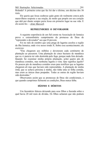 Mil Ilustrações Selecionadas 291
Rolando! A primeira coisa que fez foi dar o dízimo, um décimo dos 50
reais.
Ele queria que Jesus soubesse quão grato ele realmente estava pela
maravilhoso resposta a sua oração, de modo que propôs em seu coração
que dali por diante sempre poria Jesus em primeiro lugar na sua vida. E
ele assim fez. – Artur Maxwell.
REPREENDEREI O DEVORADOR
A seguinte experiência de um fiel crente na Associação de Jamaica
prova o extraordinário cumprimento da promessa de Deus de
"repreender o devorador" aos que O provem.
Foi no mês de outubro que uma praga de lagartas assolou a região
da ilha Jamaica, onde vive nosso irmão X. Sobre esse acontecimento, ele
escreveu:
"Elas chegaram aos milhões e devoraram cada centímetro de
plantação ao passarem. Uma plantação de cinco hectares de mandioca
que eu vi parecia ter sido destruída pelo fogo, porque nada fora deixado.
Quando fui examinar minha própria plantação, achei quatro pés de
mandioca comidos, mas nenhuma lagarta à vista. Que significa aquilo?
Os poucos pés de mandioca comidos eram para testificar que as lagartas
chegaram ali mas que haviam sido repreendidas. A plantação de minha
irmã, que se achava próxima à minha, não tinha uma só folha comida,
mas eram as únicas duas poupadas. Todas as outras da região haviam
sido destruídas."
Observamos assim que as promessas de Deus são condicionais, e
que quando cumprimos fielmente as condições, Deus nunca falha.
DÍZIMO E DÉBITOS
Um fazendeiro faleceu deixando para seus filhos a fazenda sobre a
qual havia 20 mil reais de dívidas. Os filhos acharam que não podiam
 