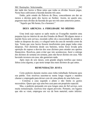 Mil Ilustrações Selecionadas 292
dar nada dos lucros a Deus antes que todas as dívidas fossem pagas.
Nesta base cultivaram a fazenda durante três anos.
Então, pelo estudo da Palavra de Deus, concordaram em dar ao
menos a décima parte dos lucros ao Senhor. Assim, no quarto ano,
pagaram mais dívidas da fazenda do que nos três anos anteriores juntos.
"Aquele que Me honra, Eu o honrarei."
DEUS ABENÇOA A FIDELIDADE NO DÍZIMO
Uma irmã cujo esposo se opõe muito ao Evangelho mantém uma
pequena loja no interior de um dos Estados do Brasil. Há alguns meses o
marido ficou sem serviço, recaindo sobre ela a necessidade de atender a
todas as despesas da casa, e o aluguel tanto da casa de moradia como da
loja. Temia que seus lucros fossem insuficientes para pagar todas estas
despesas. Fiel dizimista desde seu batismo, temia fosse levada pela
oposição do esposo a desviar dos seus dízimos para atender aos apertos
financeiros. Resolveu, para evitar que isto acontecesse, fazer a entrega
dos dízimos de semana em semana, para não haver dízimo em casa. Não
havendo recursos em casa, não gastariam nada.
Após mais de seis meses, com grande alegria testifica que nunca
faltou coisa alguma, e que neste tempo deu mais dízimos do que antes.
REMUNERAÇÃO JUSTA
Certo pedreiro durante muitos anos tinha trabalhado fielmente para
seu patrão. Este resolveu ausentar-se numa longa viagem e mandou
chamar o empregado para deixar com ele uma planta de uma bela casa .
– Construa a casa segundo o plano e não limite os gastos
necessários. Quero que seja uma boa casa para um propósito especial.
Mas, o pedreiro pensando em seus longos anos de fiel serviço, sem
muita remuneração, resolveu tirar algum proveito. Portanto, em lugares
que não se viam, empregou em vez de bom material, outro inferior.
 