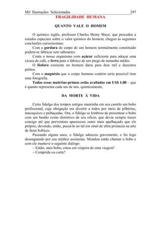 Mil Ilustrações Selecionadas 297
FRAGILIDADE HUMANA
QUANTO VALE O HOMEM
O químico inglês, professor Charles Henry Maye, que procedeu a
estudos especiais sobre o valor químico do homem, chegou às seguintes
conclusões curiosíssimas:
Com a gordura do corpo de um homem normalmente constituído
podem-se fabricar sete sabonetes.
Conta o nosso organismo com açúcar suficiente para adoçar uma
xícara de café, e ferro para o fabrico de um prego de tamanho médio.
O fósforo existente no homem daria para dois mil e duzentos
palitos.
Com o magnésio que o corpo humano contém seria possível tirar
uma fotografia.
Todas essas matérias-primas estão avaliadas em US$ 1,00 – que
é quanto representa cada um de nós, quimicamente.
DA MORTE À VIDA
Certo fidalgo dos tempos antigos mantinha em seu castelo um bobo
profissional, cuja obrigação era divertir a todos por meio de pilhérias,
macaquices e palhaçadas. Ora, o fidalgo se lembrou de presentear o bobo
com um bastão como distintivo de seu oficio, que devia sempre trazer
consigo até que porventura aparecesse outro mais apalhaçado que ele
próprio, devendo, então, passá-lo ao tal em sinal de ultra primazia na arte
de fazer bobices.
Passando alguns anos, o fidalgo adoeceu gravemente, e foi logo
desenganado por seu médico assistente. Mondou então chamar o bobo e
com ele manteve o seguinte diálogo:
– Então, meu bobo, estou em véspera de uma viagem!
– Comprida ou curta?
 