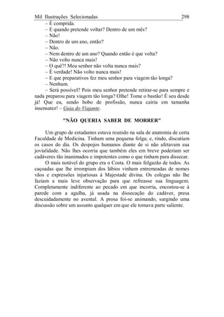 Mil Ilustrações Selecionadas 298
– É comprida.
– E quando pretende voltar? Dentro de um mês?
– Não!
– Dentro de um ano, então?
– Não.
– Nem dentro de um ano? Quando então é que volta?
– Não volto nunca mais!
– O quê?! Meu senhor não volta nunca mais?
– É verdade! Não volto nunca mais!
– E que preparativos fez meu senhor para viagem tão longa?
– Nenhum.
– Será possível? Pois meu senhor pretende retirar-se para sempre e
nada preparou para viagem tão longa? Olhe! Tome o bastão! É seu desde
já! Que eu, sendo bobo de profissão, nunca cairia em tamanha
insensatez! – Guia do Viajante.
"NÃO QUERIA SABER DE MORRER"
Um grupo de estudantes estava reunido na sala de anatomia de certa
Faculdade de Medicina. Tinham uma pequena folga; e, rindo, discutiam
os casos do dia. Os despojos humanos diante de si não afetavam sua
jovialidade. Não lhes ocorria que também eles em breve poderiam ser
cadáveres tão inanimados e impotentes como o que tinham para dissecar.
O mais notável do grupo era o Costa. O mais folgazão de todos. As
caçoadas que lhe irrompiam dos lábios vinham entremeadas de nomes
vãos e expressões injuriosas à Majestade divina. Os colegas não lhe
faziam a mais leve observação para que refreasse sua linguagem.
Completamente indiferente ao pecado em que incorria, encostou-se à
parede com a agulha, já usada na dissecação do cadáver, presa
descuidadamente no avental. A prosa foi-se animando, surgindo uma
discussão sobre um assunto qualquer em que ele tomava parte saliente.
 