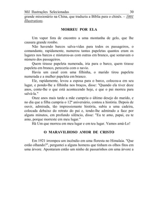 Mil Ilustrações Selecionadas 30
grande missionário na China, que traduziu a Bíblia para o chinês. – 1001
Illustrations.
MORREU POR ELA
Um vapor fora de encontro a uma montanha de gelo, que lhe
causara grande rombo.
Não havendo barcos salva-vidas para todos os passageiros, o
comandante, rapidamente, numerou tantas papeletas quantos eram os
lugares nos barcos e misturou-as com outras em branco, que somavam o
número dos passageiros.
Quem tirasse papeleta numerada, iria para o barco, quem tirasse
papeleta em branco, pereceria com o navio.
Havia um casal com uma filhinha, o marido tirou papeleta
numerada e a mulher papeleta em branco.
Ele, rapidamente, levou a esposa para o barco, colocou-a em seu
lugar, e pondo-lhe a filhinha nos braços, disse: "Quando ela tiver doze
anos, conte-lhe o que está acontecendo hoje, e que o pai morreu para
salvá-la."
Onze anos mais tarde a mãe cumpriu o último desejo do marido, e
no dia que a filha cumpria o 12º aniversário, contou a história. Depois de
ouvir, admirada, tão impressionante história, subiu a uma cadeira,
colocada debaixo do retrato do pai e, tendo-lhe admirado a face por
alguns minutos, em profundo silêncio, disse: "Eu te amo, papai, eu te
amo, porque morreste em meu lugar."
Há Um que morreu em meu lugar e em teu lugar. Vamos amá-Lo!
O MARAVILHOSO AMOR DE CRISTO
Em 1921 irrompeu um incêndio em uma floresta no Himalaia. "Que
estão olhando?", perguntei a alguns homens que tinham os olhos fitos em
uma árvore. Apontaram então um ninho de passarinhos em uma árvore a
 