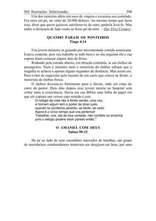 Mil Ilustrações Selecionadas 300
Um dos mineiros abriu um saco de viagem e esvaziou seu conteúdo.
Era ouro em pó, no valor de 20.000 dólares. Ao mesmo tempo que fazia
isso, disse que quem quisesse satisfazer-se de ouro, poderia levá-lo. Mas
todos o deixaram de lado como se fosse pó da terra. – Our First Century.
QUANDO PARAM OS PONTEIROS
Tiago 4:14
Um jovem ministro ia guiando por movimentada estrada americana.
Estava contente, pois seu trabalho ia indo bem e no dia seguinte ele e sua
esposa iriam começar alguns dias de férias.
Rodando pela estrada abaixo, em direção contrária, ia um ônibus de
passageiros. Nem o ministro nem o motorista do ônibus sabiam que a
tragédia se achava a apenas alguns segundos de distância. Mas assim era.
Para evitar de engavetar pela traseira de um carro que estava na frente, o
motorista do ônibus freiou.
O ônibus desviou-se fortemente para a direita, indo em cima do
carro do pastor. Dois dias depois esse jovem morria no hospital sem
voltar mais à consciência. Havia em sua Bíblia uma folha de papel em
que ele copiara uns versos cujo sentido é este:
O relógio da vida não é ferido senão, uma vez,
e homem algum tem o poder de dizer justo
quando os ponteiros pararão, se tarde, se cedo.
Agora é o único tempo que vos pertence!
Trabalhai, orai, dai de boa vontade, não confieis no amanhã,
pois o relógio poderá estar parado então."
O AMANHÃ COM DEUS
Salmo 90:12
De pé ao lado de seus caminhões marcados de batalhas, um grupo
de marinheiros estadunidenses tomavam seu desjejum em latas, por uma
 