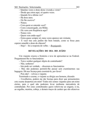 Mil Ilustrações Selecionadas 303
– Quantas vezes o dono desta vivenda a visita?
– Desde que estou aqui, só quatro vezes.
– Quando foi a última vez?
– Há doze anos.
– Ele lhe escreve?
– Nunca.
– Com quem se entende você?
– Com o encarregado, em Milão.
– Ele vem com freqüência aqui?
– Nunca veio.
– Quem vem então aqui?
– Estou quase sempre só; raras vezes aparece um visitante.
– E você traz este jardim tão bem tratado, como se fosse para
esperar amanhã o dono da chácara?
– Hoje! – foi a resposta do velho. – Respigando.
REVELAÇÕES DO DIA DO JUÍZO
Um viajante cruzou a fronteira e teve de apresentar-se na Federal.
Perguntaram-lhe os funcionários:
– Tem o senhor qualquer objeto de contrabando?
– Não, senhores!
– Isto pode ser verdade, – disseram os funcionários
– Mas não podemos permitir-lhe passar sem examinarmos sua
bagagem. Dê-nos licença para examiná-la, por favor!
– Pois não! – volveu o viajante.
Terminado o exame, o viajante se dirigiu aos homens, dizendo:
– Cavalheiros, podem me dar licença para dizer que pensamentos
este exame despertou em mim? Todos nós somos viajantes para um reino
eterno, para o qual não podemos levar nenhuma mercadoria de
contrabando. Por estes contrabandos quero referir-me ao engano, à ira,
ao orgulho, mentira, cobiça, e demais traços de caráter que são ofensivos
 