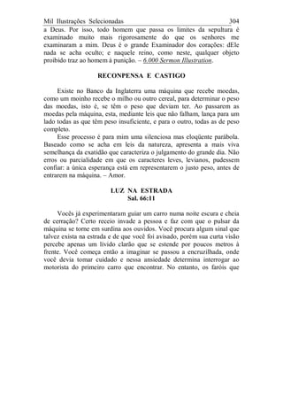 Mil Ilustrações Selecionadas 304
a Deus. Por isso, todo homem que passa os limites da sepultura é
examinado muito mais rigorosamente do que os senhores me
examinaram a mim. Deus é o grande Examinador dos corações: dEle
nada se acha oculto; e naquele reino, como neste, qualquer objeto
proibido traz ao homem à punição. – 6.000 Sermon Illustration.
RECONPENSA E CASTIGO
Existe no Banco da Inglaterra uma máquina que recebe moedas,
como um moinho recebe o milho ou outro cereal, para determinar o peso
das moedas, isto é, se têm o peso que deviam ter. Ao passarem as
moedas pela máquina, esta, mediante leis que não falham, lança para um
lado todas as que têm peso insuficiente, e para o outro, todas as de peso
completo.
Esse processo é para mim uma silenciosa mas eloqüente parábola.
Baseado como se acha em leis da natureza, apresenta a mais viva
semelhança da exatidão que caracteriza o julgamento do grande dia. Não
erros ou parcialidade em que os caracteres leves, levianos, pudessem
confiar: a única esperança está em representarem o justo peso, antes de
entrarem na máquina. – Amor.
LUZ NA ESTRADA
Sal. 66:11
Vocês já experimentaram guiar um carro numa noite escura e cheia
de cerração? Certo receio invade a pessoa e faz com que o pulsar da
máquina se torne em surdina aos ouvidos. Você procura algum sinal que
talvez exista na estrada e de que você foi avisado, porém sua curta visão
percebe apenas um lívido clarão que se estende por poucos metros à
frente. Você começa então a imaginar se passou a encruzilhada, onde
você devia tomar cuidado e nessa ansiedade determina interrogar ao
motorista do primeiro carro que encontrar. No entanto, os faróis que
 