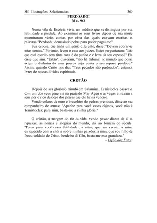 Mil Ilustrações Selecionadas 309
PERDOADO!
Mat. 9:2
Numa vila da Escócia vivia um médico que se distinguia por sua
habilidade e piedade. Ao examinar os seus livros depois de sua morte
encontraram várias contas por cima das quais estavam escritas as
palavras "Perdoada; demasiado pobre para poder pagar-me".
Sua esposa, que tinha um gênio diferente, disse: "Devem cobrar-se
estas contas." Portanto, levou o caso aos juizes. Estes perguntaram: "Isto
que está escrito com tinta roxa é do punho e é letra do seu esposo?" Ela
disse que sim. "Então", disseram, "não há tribunal no mundo que possa
exigir o dinheiro de uma pessoa cuja conta o seu esposo perdoou."
Assim, quando Cristo nos diz: "Teus pecados são perdoados", estamos
livres de nossas dívidas espirituais.
CRISTÃO
Depois do seu glorioso triunfo em Salamina, Temístocles passeava
com um dos seus generais na praia do Mar Ageu e as vagas atiravam a
seus pés o rico despojo dos persas que ele havia vencido.
Vendo colares de ouro e braceletes de pedras preciosas, disse ao seu
companheiro de armas: "Apanhe para você esses objetos, você não é
Temístocles; para mim, basta-me a minha glória."
O cristão, à margem do rio da vida, vendo passar diante de si as
riquezas, as honras e alegrias do mundo, diz ao homem do século:
"Toma para você essas futilidades; a mim, que sou crente; a mim,
enriquecido com a vitória sobre minhas paixões; a mim, que sou filho de
Deus, soldado de Cristo, herdeiro do Céu, basta-me essa grandeza."
– Lição dos Fatos.
 
