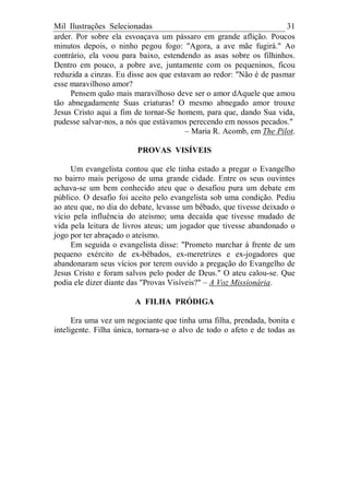 Mil Ilustrações Selecionadas 31
arder. Por sobre ela esvoaçava um pássaro em grande aflição. Poucos
minutos depois, o ninho pegou fogo: "Agora, a ave mãe fugirá." Ao
contrário, ela voou para baixo, estendendo as asas sobre os filhinhos.
Dentro em pouco, a pobre ave, juntamente com os pequeninos, ficou
reduzida a cinzas. Eu disse aos que estavam ao redor: "Não é de pasmar
esse maravilhoso amor?
Pensem quão mais maravilhoso deve ser o amor dAquele que amou
tão abnegadamente Suas criaturas! O mesmo abnegado amor trouxe
Jesus Cristo aqui a fim de tornar-Se homem, para que, dando Sua vida,
pudesse salvar-nos, a nós que estávamos perecendo em nossos pecados."
– Maria R. Acomb, em The Pilot.
PROVAS VISÍVEIS
Um evangelista contou que ele tinha estado a pregar o Evangelho
no bairro mais perigoso de uma grande cidade. Entre os seus ouvintes
achava-se um bem conhecido ateu que o desafiou pura um debate em
público. O desafio foi aceito pelo evangelista sob uma condição. Pediu
ao ateu que, no dia do debate, levasse um bêbado, que tivesse deixado o
vício pela influência do ateísmo; uma decaída que tivesse mudado de
vida pela leitura de livros ateus; um jogador que tivesse abandonado o
jogo por ter abraçado o ateísmo.
Em seguida o evangelista disse: "Prometo marchar à frente de um
pequeno exército de ex-bêbados, ex-meretrizes e ex-jogadores que
abandonaram seus vícios por terem ouvido a pregação do Evangelho de
Jesus Cristo e foram salvos pelo poder de Deus." O ateu calou-se. Que
podia ele dizer diante das "Provas Visíveis?" – A Voz Missionária.
A FILHA PRÓDIGA
Era uma vez um negociante que tinha uma filha, prendada, bonita e
inteligente. Filha única, tornara-se o alvo de todo o afeto e de todas as
 