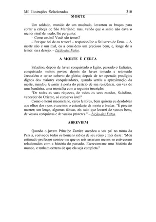 Mil Ilustrações Selecionadas 310
MORTE
Um soldado, munido de um machado, levantou os braços para
cortar a cabeça de São Martinho; mas, vendo que o santo não dava o
menor sinal de medo, lhe pergunta:
– Como assim? Você não temes?
– Por que hei de eu temer? – responde-lhe o fiel servo de Deus. – A
morte não é um mal, eu a considero um precioso bem, e, longe de a
temer, eu a desejo. – Lição dos Fatos.
A MORTE É CERTA
Saladino, depois de haver conquistado o Egito, passado o Eufrates,
conquistado muitos povos; depois de haver tomado e retomado
Jerusalém e ter-se coberto de glória; depois de ter operado prodígios
dignos dos maiores conquistadores, quando sentiu a aproximação da
morte, mandou levantar à porta do palácio de sua residência, em vez de
uma bandeira, uma mortalha com a seguinte inscrição:
"De todas as suas riquezas, de todos os seus estados, Saladino,
vencedor do Oriente, só conserva isto!"
Como o herói maometano, caros leitores, bem quisera eu desdobrar
aos olhos dos ricos avarentos o estandarte da morte e bradar: "É preciso
morrer; um lenço, algumas tábuas, eis tudo que levarei de vossos bens,
de vossas conquistas e de vossos prazeres." – Lição dos Fatos.
ABREVIEM
Quando o jovem Príncipe Zamire sucedeu a seu pai no trono da
Pérsia, convocou todos os homens sábios de seu reino e lhes disse: "Meu
estimado professor contou-me que os reis errariam menos se estivessem
relacionados com a história do passado. Escrevam-me uma história do
mundo, e tenham certeza de que ela seja completa."
 