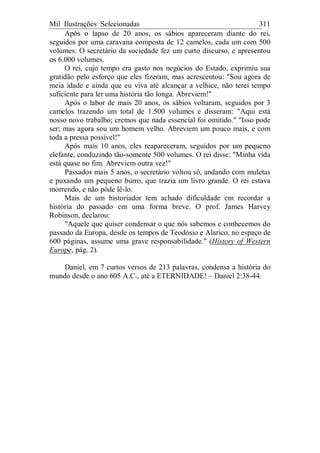 Mil Ilustrações Selecionadas 311
Após o lapso de 20 anos, os sábios apareceram diante do rei,
seguidos por uma caravana composta de 12 camelos, cada um com 500
volumes. O secretário da sociedade fez um curto discurso, e apresentou
os 6.000 volumes.
O rei, cujo tempo era gasto nos negócios do Estado, exprimiu sua
gratidão pelo esforço que eles fizeram, mas acrescentou: "Sou agora de
meia idade e ainda que eu viva até alcançar a velhice, não terei tempo
suficiente para ler uma história tão longa. Abreviem!"
Após o labor de mais 20 anos, os sábios voltaram, seguidos por 3
camelos trazendo um total de 1.500 volumes e disseram: "Aqui está
nosso novo trabalho; cremos que nada essencial foi omitido." "Isso pode
ser; mas agora sou um homem velho. Abreviem um pouco mais, e com
toda a pressa possível!"
Após mais 10 anos, eles reapareceram, seguidos por um pequeno
elefante, conduzindo tão-somente 500 volumes. O rei disse: "Minha vida
está quase no fim. Abreviem outra vez!"
Passados mais 5 anos, o secretário voltou só, andando com muletas
e puxando um pequeno burro, que trazia um livro grande. O rei estava
morrendo, e não pôde lê-lo.
Mais de um historiador tem achado dificuldade em recordar a
história do passado em uma forma breve. O prof. James Harvey
Robinson, declarou:
"Aquele que quiser condensar o que nós sabemos e conhecemos do
passado da Europa, desde os tempos de Teodósio e Alarico, no espaço de
600 páginas, assume uma grave responsabilidade." (History of Western
Europe, pág. 2).
Daniel, em 7 curtos versos de 213 palavras, condensa a história do
mundo desde o ano 605 A.C., até a ETERNIDADE! – Daniel 2:38-44.
 