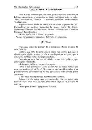 Mil Ilustrações Selecionadas 312
UMA RESPOSTA INESPERADA
João Wesley sonhara que vira uma grande multidão entrando no
Inferno. Assustou-se e perguntou se havia metodistas entre a turba.
"Sim", disseram-lhe, "muitos." E batistas? Também. Presbiterianos?
Também, sim.
Repentinamente, ainda no sonho, ele se achou às portas do Céu.
Chegando-se ao porteiro perguntou-lhe quem estava lá dentro.
Metodistas? Nenhum. Presbiterianos? Batistas? Nenhum deles. Católicos
Romanos? Também não...
– Então, quem está lá dentro? perguntou.
– Apenas os verdadeiros seguidores de Cristo, foi a resposta.
EDIFICAR
"Veja cada um como edifica", foi o conselho de Paulo em uma de
suas Epístolas.
Conta-se que certo dia uma senhora muito rica sonhou que Deus a
chamara para visitar os céus, e pôs à sua disposição um guia, que a
conduziria por toda parte e lhe explicaria tudo.
Passando por uma das ruas da cidade viu um lindo palacete, que
estava sendo construído.
– Para o seu jardineiro – respondeu o guia.
– Para o meu jardineiro?! Como assim? Pois ele nunca habitou em
uma casa confortável na Terra! Ele mora em um humilde casebre, mas
poderia ter uma casa melhor se ele não desse quase tudo que ele ganha
aos outros.
O anjo nada mais respondeu e continuaram a jornada.
Adiante ela viu outra casa em construção. Não era ruim, pois
naquela cidade nada havia de ruim, mas estava longe de ter a beleza da
anterior.
– Para quem é esta? – perguntou a visitante.
 