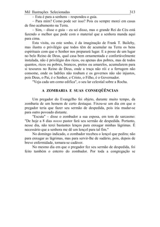 Mil Ilustrações Selecionadas 313
– Esta é para a senhora – respondeu o guia.
– Para mim? Como pode ser isso? Pois eu sempre morei em casas
de fino acabamento na Terra.
– Sim, – disse o guia – eu sei disso, mas o grande Rei do Céu está
fazendo o melhor que pode com o material que a senhora manda aqui
para cima.
Esta visita, ou este sonho, é da imaginação de Frank T. Bailehy,
mas ilustra o privilégio que todos têm de acumular na Terra os bens
espirituais com que o Senhor nos preparará lugar. E a posse de um lugar
no belo Reino de Deus, qual casa bem ornamentada e confortàvelmente
instalada, não é privilégio dos ricos, ou apenas dos pobres, mas de todos
quantos, ricos ou pobres, brancos, pretos ou amarelos, acumularem para
si tesouros no Reino de Deus, onde a traça não rói e a ferrugem não
consome, onde os ladrões não roubam e os governos não são injustos,
pois Deus, o Pai, é o Senhor, e Cristo, o Filho, é o Governador.
"Veja cada um como edifica", o seu lar celestial sobre a Rocha.
A ZOMBARIA E SUAS CONSEQÜÊNCIAS
Um pregador do Evangelho foi objeto, durante muito tempo, da
zombaria de um homem de certo destaque. Fixou-se um dia em que o
pregador teria que fazer seu sermão de despedida, pois iria mudar-se
para outro povoado distante.
"Escuta" – disse o zombador a sua esposa, em tom de sarcasmo:
"De hoje a 8 dias nosso pastor fará seu sermão de despedida. Portanto,
nesse dia, não terei bastantes lenços para enxugar minhas lágrimas. É
necessário que a senhora me dê um lençol para tal fim."
No domingo indicado, o zombador recebeu o lençol que pedira; não
para enxugar as lágrimas, mas para servir-lhe de sudário, pois, depois de
breve enfermidade, tornara-se cadáver.
No mesmo dia em que o pregador fez seu sermão de despedida, foi
feito também o enterro do zombador. Por toda a congregação se
 