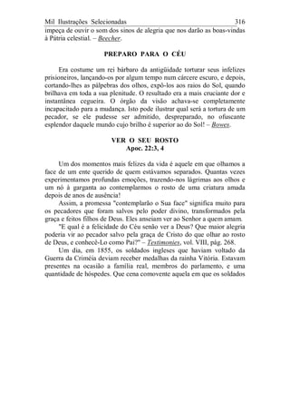 Mil Ilustrações Selecionadas 316
impeça de ouvir o som dos sinos de alegria que nos darão as boas-vindas
à Pátria celestial. – Beecher.
PREPARO PARA O CÉU
Era costume um rei bárbaro da antigüidade torturar seus infelizes
prisioneiros, lançando-os por algum tempo num cárcere escuro, e depois,
cortando-lhes as pálpebras dos olhos, expô-los aos raios do Sol, quando
brilhava em toda a sua plenitude. O resultado era a mais cruciante dor e
instantânea cegueira. O órgão da visão achava-se completamente
incapacitado para a mudança. Isto pode ilustrar qual será a tortura de um
pecador, se ele pudesse ser admitido, despreparado, no ofuscante
esplendor daquele mundo cujo brilho é superior ao do Sol! – Bowes.
VER O SEU ROSTO
Apoc. 22:3, 4
Um dos momentos mais felizes da vida é aquele em que olhamos a
face de um ente querido de quem estávamos separados. Quantas vezes
experimentamos profundas emoções, trazendo-nos lágrimas aos olhos e
um nó à garganta ao contemplarmos o rosto de uma criatura amada
depois de anos de ausência!
Assim, a promessa "contemplarão o Sua face" significa muito para
os pecadores que foram salvos pelo poder divino, transformados pela
graça e feitos filhos de Deus. Eles anseiam ver ao Senhor a quem amam.
"E qual é a felicidade do Céu senão ver a Deus? Que maior alegria
poderia vir ao pecador salvo pela graça de Cristo do que olhar ao rosto
de Deus, e conhecê-Lo como Pai?" – Testimonies, vol. VIII, pág. 268.
Um dia, em 1855, os soldados ingleses que haviam voltado da
Guerra da Criméia deviam receber medalhas da rainha Vitória. Estavam
presentes na ocasião a família real, membros do parlamento, e uma
quantidade de hóspedes. Que cena comovente aquela em que os soldados
 