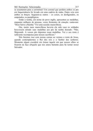 Mil Ilustrações Selecionadas 317
se assentaram para a cerimônia! Um coronel que perdera ambos os pés
em Inquermância foi levado em uma cadeira de rodas. Outro veio sem
ambos os braços. Seguiam-se outros – os coxos, os desfigurados, os
amputados, os paraplégicos.
Então a rainha, em nome do povo inglês, apresentou as medalhas,
enquanto milhares de pessoas, vozes frementes de emoção, cantavam:
"Deus Salve a Rainha." Foi uma ocasião maravilhosa.
Ora, muito mais maravilhosa haveria ela sido caso os soldados
houvessem atirado suas medalhas aos pés da rainha dizendo: "Não,
Majestade. A vossos pés depomos essas medalhas. Ver o seu rosto é
suficiente recompensa para nossos sacrifícios."
Nós faremos isso com nossas coroas ao vermos o rosto de Jesus,
quando contemplarmos o Rei dos reis e o Senhor dos senhores.
Momento algum excederá em êxtase àquele em que nossos olhos se
fixarem na face dAquele que nos amou bastante para Se tornar nosso
Salvador.
 