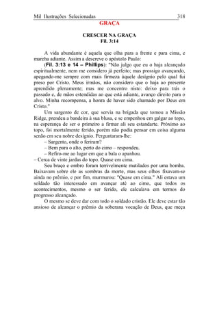 Mil Ilustrações Selecionadas 318
GRAÇA
CRESCER NA GRAÇA
Fil. 3:14
A vida abundante é aquela que olha para a frente e para cima, e
marcha adiante. Assim a descreve o apóstolo Paulo:
(Fil. 3:13 e 14 – Phillips): "Não julgo que eu o haja alcançado
espiritualmente, nem me considero já perfeito; mas prossigo avançando,
apegando-me sempre com mais firmeza àquele desígnio pelo qual fui
preso por Cristo. Meus irmãos, não considero que o haja ao presente
aprendido plenamente; mas me concentro nisto: deixo para trás o
passado e, de mãos estendidas ao que está adiante, avanço direito para o
alvo. Minha recompensa, a honra de haver sido chamado por Deus em
Cristo."
Um sargento de cor, que servia na brigada que tomou a Missão
Ridge, prendeu a bandeira à sua blusa, e se empenhou em galgar ao topo,
na esperança de ser o primeiro a firmar ali seu estandarte. Próximo ao
topo, foi mortalmente ferido, porém não podia pensar em coisa alguma
senão em seu nobre desígnio. Perguntaram-lhe:
– Sargento, onde o feriram?
– Bem para o alto, perto do cimo – respondeu.
– Refiro-me ao lugar em que a bala o apanhou.
– Cerca de vinte jardas do topo. Quase em cima.
Seu braço e ombro foram terrivelmente mutilados por uma bomba.
Baixavam sobre ele as sombras da morte, mas seus olhos fixavam-se
ainda no prêmio, e por fim, murmurou: "Quase em cima." Ali estava um
soldado tão interessado em avançar até ao cimo, que todos os
acontecimentos, mesmo o ser ferido, ele calculava em termos do
progresso alcançado.
O mesmo se deve dar com todo o soldado cristão. Ele deve estar tão
ansioso de alcançar o prêmio da soberana vocação de Deus, que meça
 
