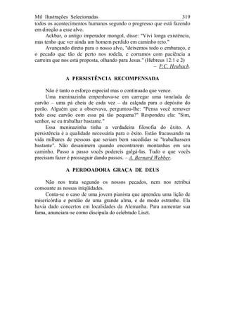 Mil Ilustrações Selecionadas 319
todos os acontecimentos humanos segundo o progresso que está fazendo
em direção a esse alvo.
Ackbar, o antigo imperador mongol, disse: "Vivi longa existência,
mas tenho que ver ainda um homem perdido em caminho reto."
Avançando direto para o nosso alvo, "deixemos todo o embaraço, e
o pecado que tão de perto nos rodela, e corramos com paciência a
carreira que nos está proposta, olhando para Jesus." (Hebreus 12:1 e 2)
– P.C. Heubach.
A PERSISTÊNCIA RECOMPENSADA
Não é tanto o esforço especial mas o continuado que vence.
Uma meninazinha empenhava-se em carregar uma tonelada de
carvão – uma pá cheia de cada vez – da calçada para o depósito do
porão. Alguém que a observava, perguntou-lhe: "Pensa você remover
todo esse carvão com essa pá tão pequena?" Respondeu ela: "Sim,
senhor, se eu trabalhar bastante."
Essa meninazinha tinha a verdadeira filosofia do êxito. A
persistência é a qualidade necessária para o êxito. Estão fracassando na
vida milhares de pessoas que seriam bem sucedidas se "trabalhassem
bastante". Não desanimem quando encontrarem montanhas em seu
caminho. Passo a passo vocês podereis galgá-las. Tudo o que vocês
precisam fazer é prosseguir dando passos. – A. Bernard Webber.
A PERDOADORA GRAÇA DE DEUS
Não nos trata segundo os nossos pecados, nem nos retribui
consoante as nossas iniqüidades.
Conta-se o caso de uma jovem pianista que aprendeu uma lição de
misericórdia e perdão de uma grande alma, e de modo estranho. Ela
havia dado concertos em localidades da Alemanha. Para aumentar sua
fama, anunciara-se como discípula do celebrado Liszt.
 