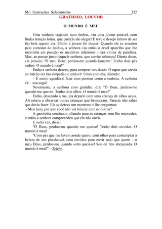 Mil Ilustrações Selecionadas 322
GRATIDÃO, LOUVOR
O MUNDO É MEU
Uma senhora viajando num ônibus, viu uma jovem amável, com
lindas tranças loiras, que parecia tão alegre! E teve o desejo íntimo de ser
tão bela quanto ela. Súbito a jovem foi descer. Quando ela se arrastou
pelo corredor do ônibus, a senhora viu então o cruel aparelho que lhe
mantinha em posição os membros inferiores – era vítima de paralisia.
Mas, ao passar junto daquela senhora, que sorriso esboçou! Diante disso,
ela pensou: "Ó meu Deus, perdoa-me quando lamento! Tenho dois pés
sadios. O mundo é meu!"
Então a senhora desceu, para comprar uns doces. O rapaz que servia
ao balcão era tão simpático e amável! Falou com ela, dizendo:
– É muito agradável falar com pessoas como a senhora. A senhora
vê – sou cego!
Novamente, a senhora com gratidão, diz: "Ó Deus, perdoa-me
quando me queixo. Tenho dois olhos. O mundo é meu!"
Então, descendo a rua, ela deparei com uma criança de olhos azuis.
Ali estava a observar outras crianças que brincavam. Parecia não saber
que devia fazer. Ela se deteve um momento e lhe perguntou:
– Meu bem, por que você não vai brincar com os outros?
A garotinha continuou olhando para as crianças sem lhe responder,
e então a senhora compreendeu que ela não ouvia.
E outra vez, disse:
"Ó Deus, perdoa-me quando me queixo! Tenho dois ouvidos. O
mundo é meu!
"Com pés que me levam aonde quero, com olhos para contemplar a
beleza de um pôr-do-sol, com ouvidos para ouvir tudo que quero – ó
meu Deus, perdoa-me quando solto queixas! Sou de fato abençoada. O
mundo é meu!" – Seleto.
 