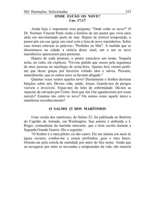 Mil Ilustrações Selecionadas 323
ONDE ESTÃO OS NOVE?
Luc. 17:17
Ainda hoje é importante essa pergunta: "Onde estão os nove?" O
Dr. Norman Vincent Peale conta a história de um pastor que vivia anos
atrás em movimentado porto de mar. Depois de terrível tempestade, o
pastor pôs em sua igreja um sinal com a lista de nove marinheiros. Sobre
seus nomes estavam as palavras: "Perdidos no Mar". À medida que se
disseminava na cidade a notícia desse sinal, um a um os nove
marinheiros apareceram para protestar.
Depois de cada protesto, o pastor cancelava um nome. Naquela
noite, no culto, ele explicou: "Foi-me pedido que orasse pela segurança
de onze pessoas no naufrágio de sexta-feira. Apenas dois vieram pedir-
me que desse graças por haverem voltado sãos e salvos. Presumi,
naturalmente, que os outros nove se haviam afogado."
Quantas vezes somos aqueles nove! Diariamente o Senhor derrama
bênçãos sobre nós. Dá-nos vida, saúde, forças. Guarda-nos de perigos
visíveis e invisíveis. Ergue-nos do leito de enfermidade. Dá-nos as
riquezas da salvação por Cristo. Será que nós Lhe agradecemos por essas
mercês? Estamos nós entre os nove? Ou somos como aquele único a
manifestar reconhecimento?
O SALMO 23 DOS MARÍTIMOS
Uma versão dos marítimos, do Salmo 23, foi publicada no Boletim
do Capelão da Armada, em Washington. Sua autoria é atribuída a J.
Roger, comandante da marinha mercante, que o teria escrito durante a
Segunda Grande Guerra. Diz o seguinte:
"O Senhor é o meu piloto; eu não cairei. Ele me alumia em meio às
águas escuras; conduz-me a canais profundos; guia o meu barco.
Orienta-me pela estrela da santidade por amor do Seu nome. Ainda que
eu navegasse por entre as trovoadas e tempestades da vida, não temeria
 