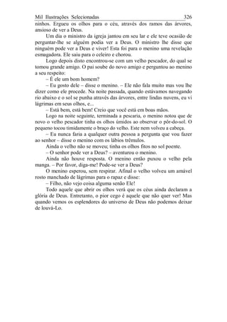 Mil Ilustrações Selecionadas 326
ninhos. Ergueu os olhos para o céu, através dos ramos das árvores,
ansioso de ver a Deus.
Um dia o ministro da igreja jantou em seu lar e ele teve ocasião de
perguntar-lhe se alguém podia ver a Deus. O ministro lhe disse que
ninguém pode ver a Deus e viver! Esta foi para o menino uma revelação
esmagadora. Ele saiu para o celeiro e chorou.
Logo depois disto encontrou-se com um velho pescador, do qual se
tomou grande amigo. O pai soube do novo amigo e perguntou ao menino
a seu respeito:
– É ele um bom homem?
– Eu gosto dele – disse o menino. – Ele não fala muito mas vou lhe
dizer como ele procede. Na noite passada, quando estávamos navegando
rio abaixo e o sol se punha através das árvores, entre lindas nuvens, eu vi
lágrimas em seus olhos, e...
– Está bem, está bem! Creio que você está em boas mãos.
Logo na noite seguinte, terminada a pescaria, o menino notou que de
novo o velho pescador tinha os olhos úmidos ao observar o pôr-do-sol. O
pequeno tocou timidamente o braço do velho. Este nem volveu a cabeça.
– Eu nunca faria a qualquer outra pessoa a pergunta que vou fazer
ao senhor – disse o menino com os lábios trêmulos.
Ainda o velho não se moveu; tinha os olhos fitos no sol poente.
– O senhor pode ver a Deus? – aventurou o menino.
Ainda não houve resposta. O menino então puxou o velho pela
manga. – Por favor, diga-me! Pode-se ver a Deus?
O menino esperou, sem respirar. Afinal o velho volveu um amável
rosto manchado de lágrimas para o rapaz e disse:
– Filho, não vejo coisa alguma senão Ele!
Todo aquele que abrir os olhos verá que os céus ainda declaram a
glória de Deus. Entretanto, o pior cego é aquele que não quer ver! Mas
quando vemos os esplendores do universo de Deus não podemos deixar
de louvá-Lo.
 