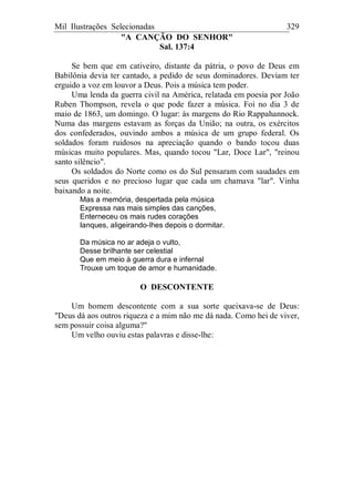 Mil Ilustrações Selecionadas 329
"A CANÇÃO DO SENHOR"
Sal. 137:4
Se bem que em cativeiro, distante da pátria, o povo de Deus em
Babilônia devia ter cantado, a pedido de seus dominadores. Deviam ter
erguido a voz em louvor a Deus. Pois a música tem poder.
Uma lenda da guerra civil na América, relatada em poesia por João
Ruben Thompson, revela o que pode fazer a música. Foi no dia 3 de
maio de 1863, um domingo. O lugar: às margens do Rio Rappahannock.
Numa das margens estavam as forças da União; na outra, os exércitos
dos confederados, ouvindo ambos a música de um grupo federal. Os
soldados foram ruidosos na apreciação quando o bando tocou duas
músicas muito populares. Mas, quando tocou "Lar, Doce Lar", "reinou
santo silêncio".
Os soldados do Norte como os do Sul pensaram com saudades em
seus queridos e no precioso lugar que cada um chamava "lar". Vinha
baixando a noite.
Mas a memória, despertada pela música
Expressa nas mais simples das canções,
Enterneceu os mais rudes corações
Ianques, aligeirando-lhes depois o dormitar.
Da música no ar adeja o vulto,
Desse brilhante ser celestial
Que em meio à guerra dura e infernal
Trouxe um toque de amor e humanidade.
O DESCONTENTE
Um homem descontente com a sua sorte queixava-se de Deus:
"Deus dá aos outros riqueza e a mim não me dá nada. Como hei de viver,
sem possuir coisa alguma?"
Um velho ouviu estas palavras e disse-lhe:
 