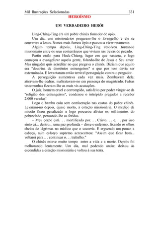 Mil Ilustrações Selecionadas 331
HEROÍSMO
UM VERDADEIRO HERÓI
Ling-Ching-Ting era um pobre chinês fumador de ópio.
Um dia, uns missionários pregaram-lhe o Evangelho e ele se
converteu a Jesus. Nunca mais fumou ópio e passou a viver retamente.
Algum tempo depois, Ling-Ching-Ting resolveu tornar-se
missionário entre os seus conterrâneos que viviam nas trevas do pecado.
Partiu então para Hock-Chiang, lugar em que nascera, e logo
começou a evangelizar aquela gente, falando-lhe de Jesus e Seu amor.
Mas ninguém quis acreditar no que pregava o chinês. Diziam que aquilo
era "doutrina de demônios estrangeiros" e que por isso devia ser
exterminada. E levantaram então terrível perseguição contra o pregador.
A perseguição aumentava cada vez mais. Zombavam dele,
atiravam-lhe pedras, maltratavam-no em presença do magistrado. Falsas
testemunhas fizeram-lhe as mais vis acusações.
O juiz, homem cruel e corrompido, satisfeito por poder vingar-se da
"religião dos estrangeiros", condenou o intrépido pregador a receber
2.000 varadas!
Logo o bambu caiu sem comiseração nas costas do pobre chinês.
Levaram-no depois, quase morto, à estação missionária. O médico da
missão ficou penalizado e logo procurou aliviar os sofrimentos do
pobrezinho, pensando-lhe as feridas.
– Meu corpo está. . . mortificado por. . . Cristo. . . e. . . por isso
sinto cá... dentro... uma paz profunda – disse o enfermo, fixando os olhos
cheios de lágrimas no médico que o socorria. E erguendo um pouco a
cabeça, num esforço supremo acrescentou: "Assim que ficar bom...
voltarei para .. . continuar o. . . trabalho."
O chinês esteve muito tempo entre a vida e a morte. Depois foi
melhorando lentamente. Um dia, mal podendo andar, deixou às
escondidas a estação missionária e voltou à sua terra.
 