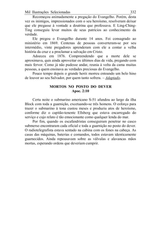 Mil Ilustrações Selecionadas 332
Recomeçou animadamente a pregação do Evangelho. Porém, desta
vez os inimigos, impressionados com o seu heroísmo, resolveram deixar
que ele pregasse à vontade a doutrina que professava. E Ling-Ching-
Ting conseguiu levar muitos de seus patrícios ao conhecimento da
verdade.
Ele pregou o Evangelho durante 14 anos. Foi consagrado ao
ministério em 1869. Centenas de pessoas converteram-se por seu
intermédio, vinte pregadores aprenderam com ele a contar a velha
história da cruz e a proclamar a salvação em Cristo.
Adoeceu em 1876. Compreendendo que a morte dele se
aproximava, quis ainda aproveitar os últimos dias de vida, pregando com
mais fervor. Como já não pudesse andar, reunia à volta da cama muitas
pessoas, a quem ensinava as verdades preciosas do Evangelho.
Pouco tempo depois o grande herói morreu entoando um belo hino
de louvor ao seu Salvador, por quem tanto sofrera. – Adaptado.
MORTOS NO POSTO DO DEVER
Apoc. 2:10
Certa noite o submarino americano S-51 afundou ao largo da ilha
Block com toda a guarnição, excetuando-se três homens. O esforço para
trazer o submarino à tona custou meses e produziu atos de heroísmo,
conforme diz o capitão-tenente Ellsberg que estava encarregado do
serviço e cujo relato é tão emocionante como qualquer lenda do mar.
Por fim, quando os escafandristas conseguiram penetrar no casco
submerso encontraram cada oficial e toda a guarnição no posto do dever.
O radiotelegrafista estava sentado na cabina com os fones na cabeça. As
casas das máquinas, baterias e comandos, todos estavam identicamente
guarnecidos. Ainda repousavam sobre as válvulas e alavancas mãos
mortas, esperando ordens que deveriam cumprir.
 