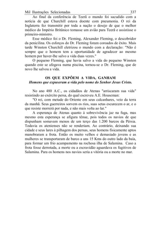 Mil Ilustrações Selecionadas 337
Ao final da conferência de Teerã o mundo foi sacudido com a
notícia de que Churchill estava doente com pneumonia. O rei da
Inglaterra fez transmitir por toda a nação o desejo de que o melhor
médico do Império Britânico tomasse um avião para Teerã e assistisse o
primeiro-ministro.
Esse médico foi o Dr. Fleming, Alexander Fleming, o descobridor
da penicilina. Os esforços do Dr. Fleming foram coroados de êxito. Mais
tarde Winston Churchill eletrizou o mundo com a declaração: "Não é
sempre que o homem tem a oportunidade de agradecer ao mesmo
homem por haver-lhe salvo a vida duas vezes."
O pequeno Fleming, que havia salvo a vida do pequeno Winston
quando este se afogava numa piscina, tornou-se o Dr. Fleming, que de
novo lhe salvou a vida.
OS QUE EXPÕEM A VIDA, GANHAM
Homens que expuseram a vida pelo nome do Senhor Jesus Cristo.
No ano 480 A.C., os cidadãos de Atenas "arriscaram sua vida"
resistindo ao exército persa, do qual escreveu A.E. Houseman:
"O rei, com metade do Oriente em seus calcanhares, veio da terra
da manhã. Seus guerreiros sorvem os rios, suas setas escurecem o ar, e o
que resiste morrerá por nada, e não mais volta ao lar."
A esperança de Atenas quanto à sobrevivência jaz na fuga, mas
mesmo esta esperança se afigura tênue, pois todos os navios de que
dispunham somavam menos de um terço das 1.200 barcos da Pérsia.
Todavia os atenienses não se renderiam. Ao contrário, deixando sua
cidade e seus lares à pilhagem dos persas, seus homens fisicamente aptos
manobraram a frota. Então os muito velhos e demasiado jovens e as
mulheres se transportaram de barco a uns 15 Kms do outro lado da baía,
para formar um frio acampamento na rochosa ilha de Salamina. Caso a
frota fosse derrotada, a morte ou a escravidão aguardava os fugitivos de
Salamina. Para os homens nos navios seria a vitória ou a morte no mar.
 