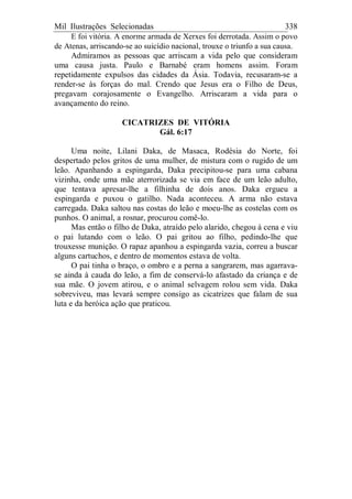Mil Ilustrações Selecionadas 338
E foi vitória. A enorme armada de Xerxes foi derrotada. Assim o povo
de Atenas, arriscando-se ao suicídio nacional, trouxe o triunfo a sua causa.
Admiramos as pessoas que arriscam a vida pelo que consideram
uma causa justa. Paulo e Barnabé eram homens assim. Foram
repetidamente expulsos das cidades da Ásia. Todavia, recusaram-se a
render-se às forças do mal. Crendo que Jesus era o Filho de Deus,
pregavam corajosamente o Evangelho. Arriscaram a vida para o
avançamento do reino.
CICATRIZES DE VITÓRIA
Gál. 6:17
Uma noite, Lilani Daka, de Masaca, Rodésia do Norte, foi
despertado pelos gritos de uma mulher, de mistura com o rugido de um
leão. Apanhando a espingarda, Daka precipitou-se para uma cabana
vizinha, onde uma mãe aterrorizada se via em face de um leão adulto,
que tentava apresar-lhe a filhinha de dois anos. Daka ergueu a
espingarda e puxou o gatilho. Nada aconteceu. A arma não estava
carregada. Daka saltou nas costas do leão e moeu-lhe as costelas com os
punhos. O animal, a rosnar, procurou comê-lo.
Mas então o filho de Daka, atraído pelo alarido, chegou à cena e viu
o pai lutando com o leão. O pai gritou ao filho, pedindo-lhe que
trouxesse munição. O rapaz apanhou a espingarda vazia, correu a buscar
alguns cartuchos, e dentro de momentos estava de volta.
O pai tinha o braço, o ombro e a perna a sangrarem, mas agarrava-
se ainda à cauda do leão, a fim de conservá-lo afastado da criança e de
sua mãe. O jovem atirou, e o animal selvagem rolou sem vida. Daka
sobreviveu, mas levará sempre consigo as cicatrizes que falam de sua
luta e da heróica ação que praticou.
 