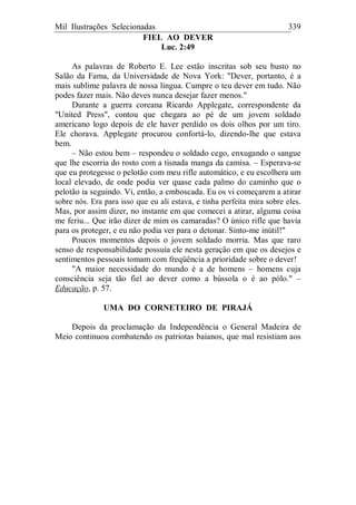 Mil Ilustrações Selecionadas 339
FIEL AO DEVER
Luc. 2:49
As palavras de Roberto E. Lee estão inscritas sob seu busto no
Salão da Fama, da Universidade de Nova York: "Dever, portanto, é a
mais sublime palavra de nossa língua. Cumpre o teu dever em tudo. Não
podes fazer mais. Não deves nunca desejar fazer menos."
Durante a guerra coreana Ricardo Applegate, correspondente da
"United Press", contou que chegara ao pé de um jovem soldado
americano logo depois de ele haver perdido os dois olhos por um tiro.
Ele chorava. Applegate procurou confortá-lo, dizendo-lhe que estava
bem.
– Não estou bem – respondeu o soldado cego, enxugando o sangue
que lhe escorria do rosto com a tisnada manga da camisa. – Esperava-se
que eu protegesse o pelotão com meu rifle automático, e eu escolhera um
local elevado, de onde podia ver quase cada palmo do caminho que o
pelotão ia seguindo. Vi, então, a emboscada. Eu os vi começarem a atirar
sobre nós. Era para isso que eu ali estava, e tinha perfeita mira sobre eles.
Mas, por assim dizer, no instante em que comecei a atirar, alguma coisa
me feriu... Que irão dizer de mim os camaradas? O único rifle que havia
para os proteger, e eu não podia ver para o detonar. Sinto-me inútil!"
Poucos momentos depois o jovem soldado morria. Mas que raro
senso de responsabilidade possuía ele nesta geração em que os desejos e
sentimentos pessoais tomam com freqüência a prioridade sobre o dever!
"A maior necessidade do mundo é a de homens – homens cuja
consciência seja tão fiel ao dever como a bússola o é ao pólo." –
Educação, p. 57.
UMA DO CORNETEIRO DE PIRAJÁ
Depois da proclamação da Independência o General Madeira de
Meio continuou combatendo os patriotas baianos, que mal resistiam aos
 