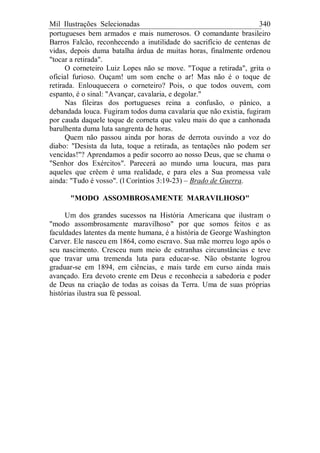 Mil Ilustrações Selecionadas 340
portugueses bem armados e mais numerosos. O comandante brasileiro
Barros Falcão, reconhecendo a inutilidade do sacrifício de centenas de
vidas, depois duma batalha árdua de muitas horas, finalmente ordenou
"tocar a retirada".
O corneteiro Luiz Lopes não se move. "Toque a retirada", grita o
oficial furioso. Ouçam! um som enche o ar! Mas não é o toque de
retirada. Enlouquecera o corneteiro? Pois, o que todos ouvem, com
espanto, é o sinal: "Avançar, cavalaria, e degolar."
Nas fileiras dos portugueses reina a confusão, o pânico, a
debandada louca. Fugiram todos duma cavalaria que não existia, fugiram
por cauda daquele toque de corneta que valeu mais do que a canhonada
barulhenta duma luta sangrenta de horas.
Quem não passou ainda por horas de derrota ouvindo a voz do
diabo: "Desista da luta, toque a retirada, as tentações não podem ser
vencidas!"? Aprendamos a pedir socorro ao nosso Deus, que se chama o
"Senhor dos Exércitos". Parecerá ao mundo uma loucura, mas para
aqueles que crêem é uma realidade, e para eles a Sua promessa vale
ainda: "Tudo é vosso". (l Coríntios 3:19-23) – Brado de Guerra.
"MODO ASSOMBROSAMENTE MARAVILHOSO"
Um dos grandes sucessos na História Americana que ilustram o
"modo assombrosamente maravilhoso" por que somos feitos e as
faculdades latentes da mente humana, é a história de George Washington
Carver. Ele nasceu em 1864, como escravo. Sua mãe morreu logo após o
seu nascimento. Cresceu num meio de estranhas circunstâncias e teve
que travar uma tremenda luta para educar-se. Não obstante logrou
graduar-se em 1894, em ciências, e mais tarde em curso ainda mais
avançado. Era devoto crente em Deus e reconhecia a sabedoria e poder
de Deus na criação de todas as coisas da Terra. Uma de suas próprias
histórias ilustra sua fé pessoal.
 