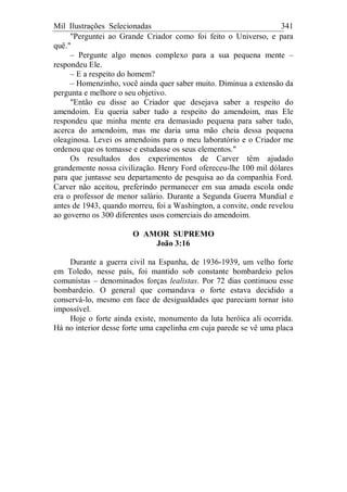 Mil Ilustrações Selecionadas 341
"Perguntei ao Grande Criador como foi feito o Universo, e para
quê."
– Pergunte algo menos complexo para a sua pequena mente –
respondeu Ele.
– E a respeito do homem?
– Homenzinho, você ainda quer saber muito. Diminua a extensão da
pergunta e melhore o seu objetivo.
"Então eu disse ao Criador que desejava saber a respeito do
amendoim. Eu queria saber tudo a respeito do amendoim, mas Ele
respondeu que minha mente era demasiado pequena para saber tudo,
acerca do amendoim, mas me daria uma mão cheia dessa pequena
oleaginosa. Levei os amendoins para o meu laboratório e o Criador me
ordenou que os tomasse e estudasse os seus elementos."
Os resultados dos experimentos de Carver têm ajudado
grandemente nossa civilização. Henry Ford ofereceu-lhe 100 mil dólares
para que juntasse seu departamento de pesquisa ao da companhia Ford.
Carver não aceitou, preferindo permanecer em sua amada escola onde
era o professor de menor salário. Durante a Segunda Guerra Mundial e
antes de 1943, quando morreu, foi a Washington, a convite, onde revelou
ao governo os 300 diferentes usos comerciais do amendoim.
O AMOR SUPREMO
João 3:16
Durante a guerra civil na Espanha, de 1936-1939, um velho forte
em Toledo, nesse país, foi mantido sob constante bombardeio pelos
comunistas – denominados forças lealistas. Por 72 dias continuou esse
bombardeio. O general que comandava o forte estava decidido a
conservá-lo, mesmo em face de desigualdades que pareciam tornar isto
impossível.
Hoje o forte ainda existe, monumento da luta heróica ali ocorrida.
Há no interior desse forte uma capelinha em cuja parede se vê uma placa
 