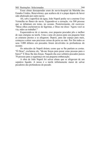 Mil Ilustrações Selecionadas 344
Essas almas desesperadas eram do navio-hospital da Marinha dos
Estados Unidos, Benevolence, que acabava de ir a pique depois de haver
sido abalroado por outro navio.
Ali, sob a superfície da água, João Napoli podia ver a enorme Cruz
Vermelha no flanco do navio. Erguendo-se a cerração, viu 500 pessoas
que se debatiam em torno, no oceano. Posteriormente, ele escreveu:
"Meus olhos encheram-se de lágrimas, e Deus me disse: 'Agora você as
viu; mãos ao trabalho'."
Esquecendo-se de si mesmo, esse pequeno pescador pôs o melhor
de suas energias na tarefa. Uma a uma ele puxou para seu pequeno bote
as criaturas prestes a se afogarem. Depois, para dar espaço para mais,
começou a atirar suas preciosas caixas de peixe ao mar. Por fim todos os
seus 3.000 dólares em pescados foram devolvidos às profundezas do
oceano.
Os músculos de Napoli doíam; como que se lhe partiam as costas.
"Ó Deus", exclamou ele, "dá-me forças para puxar estas pessoas para o
barco!" E Deus lhe deu forças. Naquele dia esse solitário pescador puxou
70 pessoas para a segurança em sua pequena embarcação.
A obra de João Napoli foi salvar almas que se afogavam de um
sepulcro líquido. A nossa é a tarefa infinitamente maior de salvar
pecadores das profundezas do pecado.
 