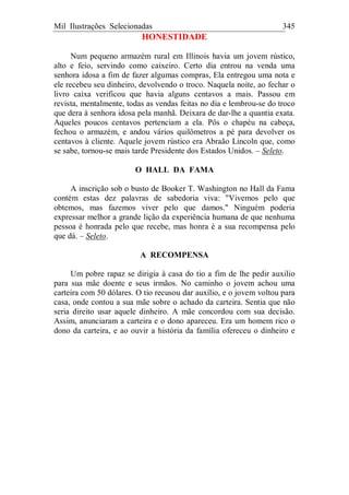 Mil Ilustrações Selecionadas 345
HONESTIDADE
Num pequeno armazém rural em Illinois havia um jovem rústico,
alto e feio, servindo como caixeiro. Certo dia entrou na venda uma
senhora idosa a fim de fazer algumas compras, Ela entregou uma nota e
ele recebeu seu dinheiro, devolvendo o troco. Naquela noite, ao fechar o
livro caixa verificou que havia alguns centavos a mais. Passou em
revista, mentalmente, todas as vendas feitas no dia e lembrou-se do troco
que dera à senhora idosa pela manhã. Deixara de dar-lhe a quantia exata.
Aqueles poucos centavos pertenciam a ela. Pôs o chapéu na cabeça,
fechou o armazém, e andou vários quilômetros a pé para devolver os
centavos à cliente. Aquele jovem rústico era Abraão Lincoln que, como
se sabe, tornou-se mais tarde Presidente dos Estados Unidos. – Seleto.
O HALL DA FAMA
A inscrição sob o busto de Booker T. Washington no Hall da Fama
contém estas dez palavras de sabedoria viva: "Vivemos pelo que
obtemos, mas fazemos viver pelo que damos." Ninguém poderia
expressar melhor a grande lição da experiência humana de que nenhuma
pessoa é honrada pelo que recebe, mas honra é a sua recompensa pelo
que dá. – Seleto.
A RECOMPENSA
Um pobre rapaz se dirigia à casa do tio a fim de lhe pedir auxilio
para sua mãe doente e seus irmãos. No caminho o jovem achou uma
carteira com 50 dólares. O tio recusou dar auxílio, e o jovem voltou para
casa, onde contou a sua mãe sobre o achado da carteira. Sentia que não
seria direito usar aquele dinheiro. A mãe concordou com sua decisão.
Assim, anunciaram a carteira e o dono apareceu. Era um homem rico o
dono da carteira, e ao ouvir a história da família ofereceu o dinheiro e
 