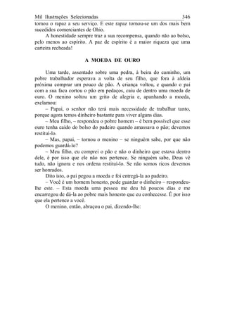 Mil Ilustrações Selecionadas 346
tomou o rapaz a seu serviço. E este rapaz tornou-se um dos mais bem
sucedidos comerciantes de Ohio.
A honestidade sempre traz a sua recompensa, quando não ao bolso,
pelo menos ao espírito. A paz de espírito é a maior riqueza que uma
carteira recheada!
A MOEDA DE OURO
Uma tarde, assentado sobre uma pedra, à beira do caminho, um
pobre trabalhador esperava a volta de seu filho, que fora à aldeia
próxima comprar um pouco de pão. A criança voltou, e quando o pai
com a sua faca cortou o pão em pedaços, caiu de dentro uma moeda de
ouro. O menino soltou um grito de alegria e, apanhando a moeda,
exclamou:
– Papai, o senhor não terá mais necessidade de trabalhar tanto,
porque agora temos dinheiro bastante para viver alguns dias.
– Meu filho, – respondeu o pobre homem – é bem possível que esse
ouro tenha caído do bolso do padeiro quando amassava o pão; devemos
restituí-lo.
– Mas, papai, – tornou o menino – se ninguém sabe, por que não
podemos guardá-lo?
– Meu filho, eu comprei o pão e não o dinheiro que estava dentro
dele, é por isso que ele não nos pertence. Se ninguém sabe, Deus vê
tudo, não ignora e nos ordena restituí-lo. Se não somos ricos devemos
ser honrados.
Dito isto, o pai pegou a moeda e foi entregá-la ao padeiro.
– Você é um homem honesto, pode guardar o dinheiro – respondeu-
lhe este. – Esta moeda uma pessoa me deu há poucos dias e me
encarregou de dá-la ao pobre mais honesto que eu conhecesse. É por isso
que ela pertence a você.
O menino, então, abraçou o pai, dizendo-lhe:
 