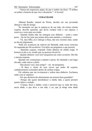 Mil Ilustrações Selecionadas 347
– Nunca me esquecerei, papai, do que o senhor me disse: "É melhor
ser pobre e honesto do que rico e desonesto."– O Juvenil.
VERACIDADE
Abdood Rander, natural da Pérsia, decidiu em sua juventude
abraçar a vida de monge.
No momento em que ia separar-se de sua mãe, ela tomou oitenta
cequins, deu-lhe quarenta, que devia compor toda a sua riqueza, e
reservou o resto para seu irmão.
– Quando minha mãe me entregou esse dinheiro – conta o autor
persa – ela me fez jurar que jamais diria uma mentira, e exclamou:
– Vá, meu filho, eu o entrego a Deus, não nos veremos mais, senão
no dia do julgamento.
Nada nos aconteceu de notável até Hamadã, onde nossa caravana
foi saqueada por 60 cavaleiros. Um deles me perguntou o que possuía.
– Quarenta cequins, respondi. Estão debaixo de minha roupa. O
homem se pôs a rir, crendo que eu quisesse diverti-lo.
– Quanto dinheiro você tem? perguntou-me outro cavaleiro. Dei-lhe
a mesma resposta.
Quando eles começaram a repartir a presa, fui chamado a um lugar
elevado, onde estava o chefe.
– Que possui você, meu amigo? – ele me perguntou.
– Já disse a vários de seus servos que tenho 40 cequins,
cuidadosamente costurados dentro de minhas roupas.
Ele ordenou que me revistassem e achou meu dinheiro. Exclamou
então com ar surpreso:
– Por que declarou tão abertamente um tesouro bem guardado?
– Porque não quero desobedecer a minha mãe, a quem prometi
jamais faltar à verdade.
– Criança, disse o ladrão, como é possível que se sinta tão bem,
nessa idade, o que deve a sua mãe, e eu, que já atingi uma idade
 