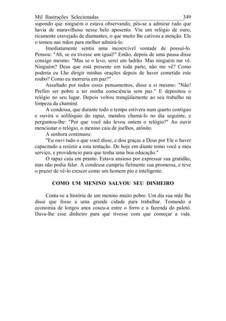 Mil Ilustrações Selecionadas 349
supondo que ninguém o estava observando, pôs-se a admirar tudo que
havia de maravilhoso nesse belo aposento. Viu um relógio de ouro,
ricamente cravejado de diamantes, o que muito lhe cativou a atenção. Ele
o tomou nas mãos para melhor admirá-lo.
Imediatamente sentiu uma incoercível vontade de possuí-lo.
Pensou: "Ah, se eu tivesse um igual!" Então, depois de uma pausa disse
consigo mesmo: "Mas se o levo, serei um ladrão. Mas ninguém me vê.
Ninguém? Deus que está presente em toda parte, não me vê? Como
poderia eu Lhe dirigir minhas orações depois de haver cometido este
roubo? Como eu morreria em paz?"
Assaltado por todos esses pensamentos, disse a si mesmo: "Não!
Prefiro ser pobre a ter minha consciência sem paz." E depositou o
relógio no seu lugar. Depois voltou tranqüilamente ao seu trabalho na
limpeza da chaminé.
A condessa, que durante todo o tempo estivera num quarto contíguo
e ouvira o solilóquio do rapaz, mandou chamá-lo no dia seguinte, e
perguntou-lhe: "Por que você não levou ontem o relógio?" Ao ouvir
mencionar o relógio, o menino caiu de joelhos, atônito.
A senhora continuou:
"Eu ouvi tudo o que você disse, e dou graças a Deus por Ele o haver
capacitado a resistir a esta tentação. De hoje em diante tomo você a meu
serviço, e providencio para que tenha uma boa educação."
O rapaz caiu em pranto. Estava ansioso por expressar sua gratidão,
mas não podia falar. A condessa cumpriu fielmente sua promessa, e teve
o prazer de vê-lo crescer como um homem pio e inteligente.
COMO UM MENINO SALVOU SEU DINHEIRO
Conta-se a história de um menino muito pobre. Um dia sua mãe lhe
disse que fosse a uma grande cidade para trabalhar. Tomando a
economia de longos anos coseu-a entre o forro e a fazenda do paletó.
Dava-lhe esse dinheiro para que tivesse com que começar a vida.
 