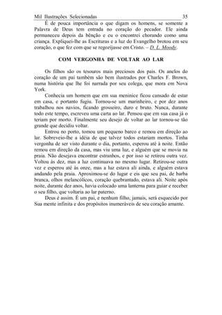 Mil Ilustrações Selecionadas 35
É de pouca importância o que digam os homens, se somente a
Palavra de Deus tem entrada no coração do pecador. Ele ainda
permaneceu depois da bênção e eu o encontrei chorando como uma
criança. Expliquei-lhe as Escrituras e a luz do Evangelho brotou em seu
coração, o que fez com que se regozijasse em Cristo. – D. L. Moody.
COM VERGONHA DE VOLTAR AO LAR
Os filhos são os tesouros mais preciosos dos pais. Os anelos do
coração de um pai também são bem ilustrados por Charles F. Brown,
numa história que lhe foi narrada por seu colega, que mora em Nova
York.
Conhecia um homem que em sua meninice ficou cansado de estar
em casa, e portanto fugiu. Tornou-se um marinheiro, e por dez anos
trabalhou nos navios, ficando grosseiro, duro e bruto. Nunca, durante
todo este tempo, escreveu uma carta ao lar. Pensou que em sua casa já o
teriam por morto. Finalmente seu desejo de voltar ao lar tornou-se tão
grande que decidiu voltar.
Entrou no porto, tomou um pequeno barco e remou em direção ao
lar. Sobreveio-lhe a idéia de que talvez todos estariam mortos. Tinha
vergonha de ser visto durante o dia, portanto, esperou até à noite. Então
remou em direção da casa, mas viu uma luz, e alguém que se movia na
praia. Não desejava encontrar estranhos, e por isso se retirou outra vez.
Voltou às dez, mas a luz continuava no mesmo lugar. Retirou-se outra
vez e esperou até às onze, mas a luz estava ali ainda, e alguém estava
andando pela praia. Aproximou-se do lugar e eis que seu pai, de barba
branca, olhos melancólicos, coração quebrantado, estava ali. Noite após
noite, durante dez anos, havia colocado uma lanterna para guiar e receber
o seu filho, que voltaria ao lar paterno.
Deus é assim. É um pai, e nenhum filho, jamais, será esquecido por
Sua mente infinita e dos propósitos inumeráveis de seu coração amante.
 