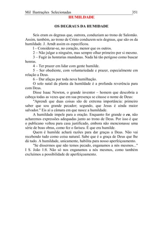 Mil Ilustrações Selecionadas 351
HUMILDADE
OS DEGRAUS DA HUMIDADE
Seis eram os degraus que, outrora, conduziam ao trono de Salomão.
Assim, também, ao trono de Cristo conduzem seis degraus, que são os da
humildade. J. Arndt assim os especificou.
l – Considerar-se, no coração, menor que os outros.
2 – Não julgar a ninguém, mas sempre olhar primeiro por si mesmo.
3 – Fugir às honrarias mundanas. Nada há tão perigoso como buscar
honras.
4 – Ter prazer em lidar com gente humilde.
5 – Ser obediente, com voluntariedade e prazer, especialmente em
relação a Deus.
6 – Dar afaças por toda nova humilhação.
O solo natal da planta da humildade é a profunda reverência para
com Deus.
Disse Isaac Newton, o grande inventor – homem que descobria a
cabeça todas as vezes que em sua presença se citasse o nome de Deus:
"Aprendi que duas coisas são de extrema importância: primeiro
saber que sou grande pecador; segundo, que Jesus é ainda maior
salvador." Eis aí a câmara em que nasce a humildade.
A humildade impele para a oração. Enquanto for grande o eu, não
acharemos expressões adequadas junto ao trono de Deus. Por isso é que
o publicano voltou para casa justificado, embora não mencionasse uma
série de boas obras, como fez o fariseu. É que era humilde.
Quem é humilde achará razões para dar graças a Deus. Não vai
recebendo tudo como coisa natural. Sabe que é a graça de Deus que lhe
dá tudo. A humildade, unicamente, habilita para nosso aperfeiçoamento.
"Se dissermos que não temos pecado, enganamos a nós mesmos..."
I S. João 1:8. Não só nos enganamos a nós mesmos, como também
excluímos a possibilidade de aperfeiçoamento.
 