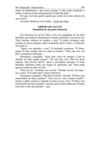 Mil Ilustrações Selecionadas 356
amava de preferência e que trazia consigo. E não tendo recobrado a
saúde, se queixava disto amargamente. O santo lhe disse:
Por que você não quebra aquele que oculta com amor debaixo de
suas vestes?
Cromácio obedeceu e foi curado. – Lição dos Fatos.
OBSERVAR FALTAS
Humildade de um pobre hotentote
Um hotentote do sul da África vivia em companhia de um bom
holandês, que praticava diariamente a oração em família. Um dia ele leu:
"Dois homens subiram ao templo, a orar." O pobre selvagem, cujo
coração já estava desperto, olhou seriamente para o leitor, e cochichou
de si para si:
"Agora vou aprender a orar!" O holandês continuou: "Ó Deus,
graças Te dou, porque não sou como os demais." "Não, não sou; sou
pior", cochichou o hotentote.
Prosseguiu o pregador: "Jejuo duas vezes na semana, e dou os
dízimos de tudo quanto possuo." "Eu não faço isso. Não oro dessa
maneira. Que deverei fazer?", disse o perturbado selvagem. O bom
holandês continuou lendo até chegar ao publicano, que "nem ainda
queria levantar os olhos ao Céu".
"Esto sou eu", exclamou seu ouvinte. "Estando em pé, de longe",
leu o outro: "É aí onde estou", disse o hotentote.
Prosseguiu o pregador: "Mas batia no peito", dizendo: "Ó Deus, tem
misericórdia de mim, pecador!" "Esto sou eu: esta é minha oração!",
bradou a pobre criatura e, batendo no peito escuro, orou: "Ó Deus, tem
misericórdia de mim, pecador!", até que, qual o pobre publicano, foi para
casa feliz e certo da aceitação. – E.F.
 