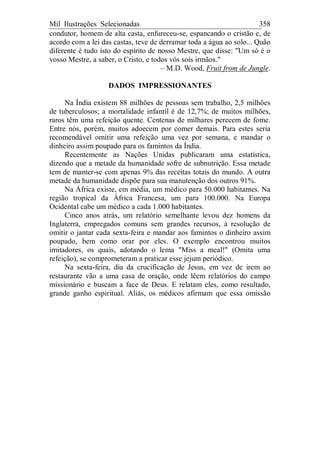 Mil Ilustrações Selecionadas 358
condutor, homem de alta casta, enfureceu-se, espancando o cristão e, de
acordo com a lei das castas, teve de derramar toda a água ao solo... Quão
diferente é tudo isto do espírito de nosso Mestre, que disse: "Um só é o
vosso Mestre, a saber, o Cristo, e todos vós sois irmãos."
– M.D. Wood, Fruit from de Jungle.
DADOS IMPRESSIONANTES
Na Índia existem 88 milhões de pessoas sem trabalho, 2,5 milhões
de tuberculosos; a mortalidade infantil é de 12,7%; de muitos milhões,
raros têm uma refeição quente. Centenas de milhares perecem de fome.
Entre nós, porém, muitos adoecem por comer demais. Para estes seria
recomendável omitir uma refeição uma vez por semana, e mandar o
dinheiro assim poupado para os famintos da Índia.
Recentemente as Nações Unidas publicaram uma estatística,
dizendo que a metade da humanidade sofre de subnutrição. Essa metade
tem de manter-se com apenas 9% das receitas totais do mundo. A outra
metade da humanidade dispõe para sua manutenção dos outros 91%.
Na África existe, em média, um médico para 50.000 habitantes. Na
região tropical da África Francesa, um para 100.000. Na Europa
Ocidental cabe um médico a cada 1.000 habitantes.
Cinco anos atrás, um relatório semelhante levou dez homens da
Inglaterra, empregados comuns sem grandes recursos, à resolução de
omitir o jantar cada sexta-feira e mandar aos famintos o dinheiro assim
poupado, bem como orar por eles. O exemplo encontrou muitos
imitadores, os quais, adotando o lema "Miss a meal!" (Omita uma
refeição), se comprometeram a praticar esse jejum periódico.
Na sexta-feira, dia da crucificação de Jesus, em vez de irem ao
restaurante vão a uma casa de oração, onde lêem relatórios do campo
missionário e buscam a face de Deus. E relatam eles, como resultado,
grande ganho espiritual. Aliás, os médicos afirmam que essa omissão
 
