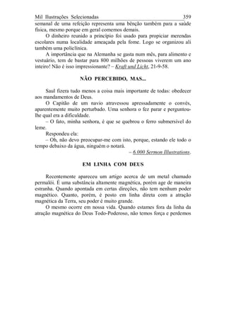 Mil Ilustrações Selecionadas 359
semanal de uma refeição representa uma bênção também para a saúde
física, mesmo porque em geral comemos demais.
O dinheiro reunido a princípio foi usado para propiciar merendas
escolares numa localidade ameaçada pela fome. Logo se organizou ali
também uma policlínica.
A importância que na Alemanha se gasta num mês, para alimento e
vestuário, tem de bastar para 800 milhões de pessoas viverem um ano
inteiro! Não é isso impressionante? – Kraft und Licht, 21-9-58.
NÃO PERCEBIDO, MAS...
Saul fizera tudo menos a coisa mais importante de todas: obedecer
aos mandamentos de Deus.
O Capitão de um navio atravessou apressadamente o convés,
aparentemente muito perturbado. Uma senhora o fez parar e perguntou-
lhe qual era a dificuldade.
– O fato, minha senhora, é que se quebrou o ferro submersível do
leme.
Respondeu ela:
– Oh, não devo preocupar-me com isto, porque, estando ele todo o
tempo debaixo da água, ninguém o notará.
– 6.000 Sermon Illustrations.
EM LINHA COM DEUS
Recentemente apareceu um artigo acerca de um metal chamado
permalói. É uma substância altamente magnética, porém age de maneira
estranha. Quando apontada em certas direções, não tem nenhum poder
magnético. Quanto, porém, é posto em linha direta com a atração
magnética da Terra, seu poder é muito grande.
O mesmo ocorre em nossa vida. Quando estames fora da linha da
atração magnética do Deus Todo-Poderoso, não temos força e perdemos
 