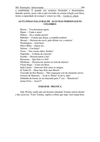 Mil Ilustrações Selecionadas 360
a estabilidade. É quando nos sentimos frustrados e desanimados.
Quando, porém, nossa vida se põe em linha na correta relação com Deus,
temos a capacidade de avançar e vencer na vida. – Carlos L. Aliem.
AS ÚLTIMAS PALAVRAS DE ALGUMAS PERSONAGENS
CÉLEBRES
Byron: – Vou descansar agora.
Dante: – Vinde a mim!
Milton: – Eis a minha aurora!
Rabelais: – O pano que desça, a comédia acabou!
Mozart: – Deixem-me ouvir, pela última vez, a música!
Washington: – Está bem!
Olavo Bilac: – Quero ler...
Nelson: – Um beijo!
Tasso: – Nas vossas mãos, Senhor!
Napoleão: – Colunas de exército!
Goethe: – Deixem entrar a luz!
Rousseau: – Que belo é o Sol!
Mirabeau: – Deixem-me morrer ao som da música!
Víctor Hugo: – Creio em Deus.
Sadi Carnot: – Sinto-me feliz entre os amigos.
D. Pedro II: – Deus faça feliz meu Brasil!
Visconde do Rio Branco: – Não esqueçam a lei do elemento servil...
Ferreira de Menezes: – Ai de ti, Pátria! Ai de ti, mãe!
Saldanha da Gama, ao ser lanceado pela 2ª vez: – Miseráveis!
Joana d'Arc: – Jesus!!!
EXEGESE PRÁTICA
João Wesley soube que um homem chamado Tommy estava doente
e lhe escreveu: "Caro Tommy, suplico a Deus que logo você esteja bom.
 
