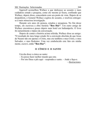 Mil Ilustrações Selecionadas 368
Ingersoll aconselhou Wallace a que dedicasse ao assunto o mais
cuidadoso estudo e pesquisa, como ele mesmo já fizera, confiando que
Wallace, depois disso, concordaria com seu ponto de vista. Depois de se
despedirem, o General Wallace cogitou do assunto, e resolveu entregar-
se à mais minuciosa investigação.
Durante seis anos ele pensou, estudou e pesquisou. No fim desse
tempo, ele escreveu a obra literária "Ben Hur". Um outro amigo de
Wallace encontrou-o pouco depois num hotel em Indianápolis. O livro
foi naturalmente o tópico da conversação.
Depois de contar a história acima referida, Wallace disse ao amigo:
"O resultado do meu longo estudo foi a convicção absoluta de que Jesus
de Nazaré não era apenas o Cristo, mas era também o meu Cristo, o meu
Salvador, e meu Redentor. Uma vez estabelecido este fato em minha
mente, escrevi, então "Ben Hur".
O CÍNICO E O SANTO
Um dia disse o cínico ao santo:
– Eu posso fazer melhor mundo que este.
– Por isto Deus o pôs aqui – respondeu o santo. – Ande e faça-o.
– Ilustraciones.
 