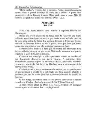 Mil Ilustrações Selecionadas 37
"Bem, senhor", replicou-lhe o ministro, "quão maravilhosamente
somos feitos e quanta diferença há entre um e outro!" A parte mais
inconcebível desta história é como Deus pôde amar a Jacó. Não há
mistério tão profundo como o do amor de Deus. – N.T.
PERDOADO
Sal. 32:1
Marc Guy Pears relatou certa ocasião a seguinte história em
Chantangna:
Havia um jovem musicista na banda real de Hanôver; era muito
brilhante, considerando-se os poucos que havia; o seu método superior
de tocar conquistou-lhe fama. Ele gostava de tocar, à frente das tropas,
músicas de combate. Porém ao vir a guerra, teve que ficar por muito
tempo nas trincheiras, o que não o satisfez e conseguiu fugir.
Sabemos que a morte é a pena que se reserva aos desertores. Este
jovem, todavia, escapou de ser preso. Mais tarde tornou-se um grande
organista e, além disto, um astrônomo.
Construiu um telescópio e noite após noite mirava as estrelas até
que finalmente descobriu um novo planeta. A princípio ficou
atemorizado; recebeu depois os aplausos de todos, tendo sido mandado
comparecer diante do Rei Jorge, de Hanôver, aquele mesmo que tinha
decretado sua prisão.
Cheio de temor o jovem astrônomo não sabia o que o aguardava em
tal circunstância e grande foi a satisfação que teve quando, abrindo o
envelope que lhe foi dado, pôde ler a comunicação real do perdão de
desertor.
O Rei Jorge, reiterando ainda o seu apreço, convidou-o a residir
com ele em Windsor, dando-lhe o nome de Sir William Herschel.
A maravilhosa graça de Deus é, às vezes, refletida em corações
humanos para atrair-nos ao Seu coração paternal.
 