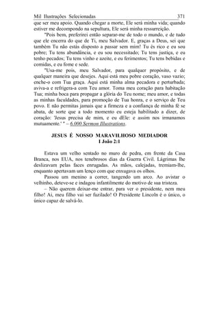 Mil Ilustrações Selecionadas 371
que ser meu apoio. Quando chegar a morte, Ele será minha vida; quando
estiver me decompondo na sepultura, Ele será minha ressurreição.
"Pois bem, preferirei então separar-me de todo o mundo, e de tudo
que ele encerra do que de Ti, meu Salvador. E, graças a Deus, sei que
também Tu não estás disposto a passar sem mim! Tu és rico e eu sou
pobre; Tu tens abundância, e eu sou necessitado; Tu tens justiça, e eu
tenho pecados; Tu tens vinho e azeite, e eu ferimentos; Tu tens bebidas e
comidas, e eu fome e sede.
"Usa-me pois, meu Salvador, para qualquer propósito, e de
qualquer maneira que desejes. Aqui está meu pobre coração, vaso vazio;
enche-o com Tua graça. Aqui está minha alma pecadora e perturbada;
aviva-a e refrigera-a com Teu amor. Toma meu coração para habitação
Tua; minha boca para propagar a glória do Teu nome; meu amor, e todas
as minhas faculdades, para promoção de Tua honra, e o serviço de Teu
povo. E não permitas jamais que a firmeza e a confiança de minha fé se
abata, de sorte que a todo momento eu esteja habilitado a dizer, de
coração: 'Jesus precisa de mim, e eu dEle: e assim nos irmanamos
mutuamente.' " – 6.000 Sermon Illustrations.
JESUS É NOSSO MARAVILHOSO MEDIADOR
I João 2:1
Estava um velho sentado no muro de pedra, em frente da Casa
Branca, nos EUA, nos tenebrosos dias da Guerra Civil. Lágrimas lhe
deslizavam pelas faces enrugadas. As mãos, calejadas, tremiam-lhe,
enquanto apertavam um lenço com que enxugava os olhos.
Passou um menino a correr, tangendo um arco. Ao avistar o
velhinho, deteve-se e indagou infantilmente do motivo de sua tristeza.
– Não querem deixar-me entrar, para ver o presidente, nem meu
filho! Ai, meu filho vai ser fuzilado! O Presidente Lincoln é o único, o
único capaz de salvá-lo.
 