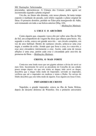 Mil Ilustrações Selecionadas 378
procuradas, apresentou-as. A Câmara dos Comuns podia agora ser
reconstruída segundo a planta original!
Um dia, no futuro não distante, este nosso planeta, há tanto tempo
exposto à maldição do pecado, será refeito segundo o plano original de
Deus: O primeiro domínio, perdido no Éden pela transgressão de Adão,
será restaurado em toda a sua beleza anterior (Miq. 4:8).
– Meditações Matinais.
A CRUZ E O ARCO-ÍRIS
Conta alguém que, enquanto voava alto por sobre uma ilha do Mar
do Sul, um companheiro de viagem lhe disse que olhasse para baixo. Ali,
segundo o avião, estava um grande arco-íris – um círculo completo, em
vez do arco habitual. Dentro do suntuoso círculo, achava-se uma cruz
negra, a sombra do avião. Aonde quer que fosse a cruz, ia o arco-íris; e
esse arco circundava inteiramente a cruz. Assim, cada uma de nossas
aflições é uma cruz, porém cada cruz é circundada pelo arco-íris da
promessa de Deus. – Meditações Matinais.
CRISTO, O MAIS FORTE
Conta-nos uma lenda russa que um gigante adotara a divisa de servir ao
mais forte. Incontinente foi servir ao presidente do Conselho de sua cidade;
pouco tempo depois viu que este temia ao duque; indo servir ao duque,
descobriu que o duque tinha medo do Imperador; servindo ao imperador,
verificou que até o imperador era medroso e temia o Diabo. No serviço do
Diabo descobriu que este tinha medo de alguém. Esse alguém era Jesus Cristo.
IMITADORES DE CRISTO
Napoleão, o grande imperador, estava na ilha de Santa Helena,
depois do desastre doloroso de Waterloo. Era o primeiro aniversário
 