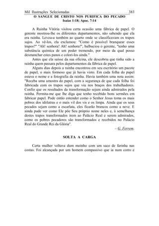 Mil Ilustrações Selecionadas 383
O SANGUE DE CRISTO NOS PURIFICA DO PECADO
Isaías 1:18; Apoc. 7:14
A Rainha Vitória visitou certa ocasião uma fábrica de papel. O
gerente mostrou-lhe os diferentes departamentos, não sabendo que ela
era rainha. Levou-a também ao quarto onde se classificavam os trapos
sujos. Ao vê-los, ela exclamou: "Como é possível branquear esses
trapos?" "Ah! senhora! Ah! senhora!", balbuciou o gerente, "tenho uma
substância química de um poder tremendo, por meio da qual posso
desmanchar estes panos e colori-los ainda."
Antes que ela saísse da sua oficina, ele descobriu que tinha sido a
rainha quem passara pelos departamentos da fábrica de papel.
Alguns dias depois a rainha encontrou em seu escritório um pacote
de papel, o mais formoso que já havia visto. Em cada folha do papel
estava o nome e a fotografia da rainha. Havia também uma nota assim:
"Receba uma amostra do papel, com a segurança de que cada folha foi
fabricada com os trapos sujos que viu nos braços dos trabalhadores.
Confio que os resultados da transformação sejam ainda admirados pela
rainha. Permita-me que lhe diga que tenho recebido bons sermões em
fabricar papel. Pode então entender como o Senhor Jesus toma os mais
pobres dos idólatras e o mais vil dos vis e os limpa. Ainda que os seus
pecados sejam como a escarlata, eles ficarão brancos como a neve. E
ainda pude ver como Ele põe Seu próprio nome neles e, à semelhança
destes trapos transformados irem ao Palácio Real e serem admirados,
como os pobres pecadores são transformados e recebidos no Palácio
Real do Grande Rei da Glória".
– G. Ferrem.
SOLTA A CARGA
Certa mulher voltava dum moinho com um saco de farinha nas
costas. Foi alcançada por um homem compassivo que ia num corro e
 