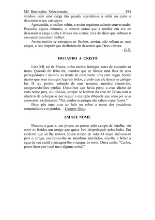Mil Ilustrações Selecionadas 384
vendo-a com uma carga tão pesada convidou-a a subir ao carro e
descansar o que carregava.
Agradecida, a mulher subiu, e assim seguiram adiante conversando.
Passados alguns minutos, o homem notou que a mulher em vez de
descansar a carga ainda a levava nas costas; teve de dizer que soltasse o
saco para descansar melhor.
Assim muitos se entregam ao Senhor, porém, não soltam as suas
cargas, e isso impede que desfrutem do descanso que Deus oferece.
– D.D.
IMITANDO A CRISTO
Luiz XII, rei de França, tinha muitos inimigos antes de ascender ao
trono. Quando foi feito rei, mandou que se fizesse uma lista de seus
perseguidores e marcou na frente de cada nome uma cruz negra. Soube
depois que seus inimigos fugiram todos, crendo que ele desejava castigá-
los. O rei, porém, sabendo de seus temores, mandou chamá-los,
assegurando-lhes perdão. Disse-lhes que havia posto a cruz diante de
cada nome para, ao olhá-los, sempre se lembrar da cruz de Cristo com o
objetivo de esforçar-se por seguir o exemplo dAquele que orou por seus
assassinos, exclamando: "Pai, perdoa-os porque não sabem o que fazem."
Deus põe uma cruz ao lado ou sobre o nome dos pecadores
arrependidos e os perdoa. – Comper Gray.
EM SEU NOME
Durante a guerra, um jovem, ao passar pelo campo de batalha, viu
entre os feridos um amigo que quase fora despedaçado pelas balas. Era
evidente que só lhe restava pouco tempo de vida. O moço inclinou-se
para o amigo, endireitou-lhe os membros mutilados, deu-lhe a beber a
água de seu cantil e enxugou-lhe o sangue do rosto. Disse então: "Carlos,
posso fazer por você mais alguma coisa?"
 