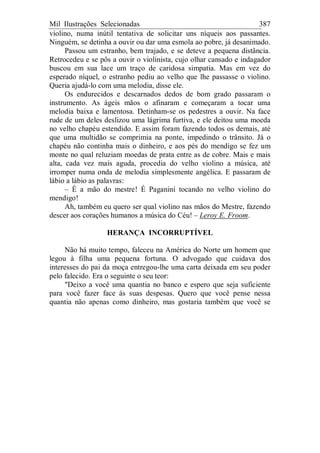 Mil Ilustrações Selecionadas 387
violino, numa inútil tentativa de solicitar uns níqueis aos passantes.
Ninguém, se detinha a ouvir ou dar uma esmola ao pobre, já desanimado.
Passou um estranho, bem trajado, e se deteve a pequena distância.
Retrocedeu e se pôs a ouvir o violinista, cujo olhar cansado e indagador
buscou em sua lace um traço de caridosa simpatia. Mas em vez do
esperado níquel, o estranho pediu ao velho que lhe passasse o violino.
Queria ajudá-lo com uma melodia, disse ele.
Os endurecidos e descarnados dedos de bom grado passaram o
instrumento. As ágeis mãos o afinaram e começaram a tocar uma
melodia baixa e lamentosa. Detinham-se os pedestres a ouvir. Na face
rude de um deles deslizou uma lágrima furtiva, e ele deitou uma moeda
no velho chapéu estendido. E assim foram fazendo todos os demais, até
que uma multidão se comprimia na ponte, impedindo o trânsito. Já o
chapéu não continha mais o dinheiro, e aos pés do mendigo se fez um
monte no qual reluziam moedas de prata entre as de cobre. Mais e mais
alta, cada vez mais aguda, procedia do velho violino a música, até
irromper numa onda de melodia simplesmente angélica. E passaram de
lábio a lábio as palavras:
– É a mão do mestre! É Paganini tocando no velho violino do
mendigo!
Ah, também eu quero ser qual violino nas mãos do Mestre, fazendo
descer aos corações humanos a música do Céu! – Leroy E. Froom.
HERANÇA INCORRUPTÍVEL
Não há muito tempo, faleceu na América do Norte um homem que
legou à filha uma pequena fortuna. O advogado que cuidava dos
interesses do pai da moça entregou-lhe uma carta deixada em seu poder
pelo falecido. Era o seguinte o seu teor:
"Deixo a você uma quantia no banco e espero que seja suficiente
para você fazer face às suas despesas. Quero que você pense nessa
quantia não apenas como dinheiro, mas gostaria também que você se
 
